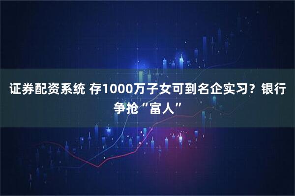 证券配资系统 存1000万子女可到名企实习？银行争抢“富人”