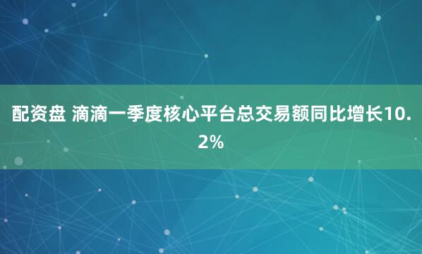配资盘 滴滴一季度核心平台总交易额同比增长10.2%