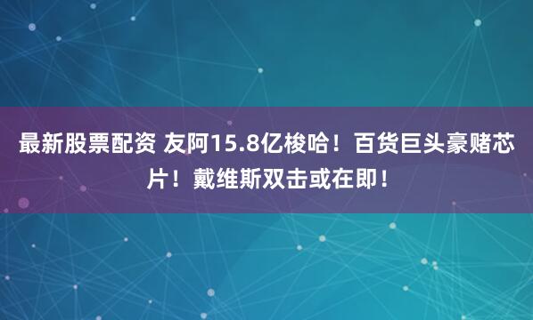 最新股票配资 友阿15.8亿梭哈！百货巨头豪赌芯片！戴维斯双击或在即！