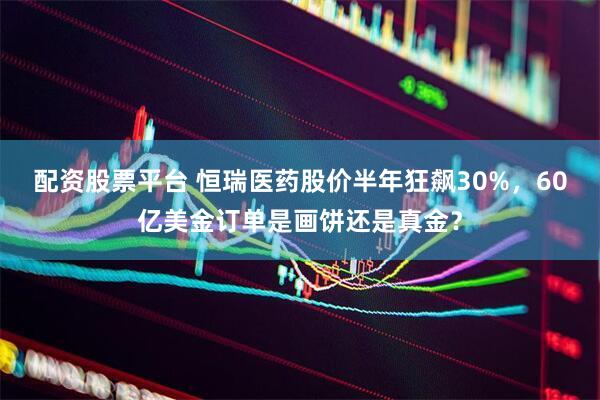 配资股票平台 恒瑞医药股价半年狂飙30%，60亿美金订单是画饼还是真金？