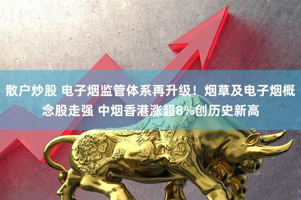散户炒股 电子烟监管体系再升级！烟草及电子烟概念股走强 中烟香港涨超8%创历史新高
