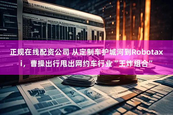 正规在线配资公司 从定制车护城河到Robotaxi，曹操出行甩出网约车行业“王炸组合”