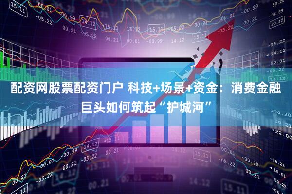 配资网股票配资门户 科技+场景+资金：消费金融巨头如何筑起“护城河”