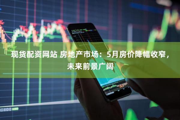 现货配资网站 房地产市场：5月房价降幅收窄，未来前景广阔