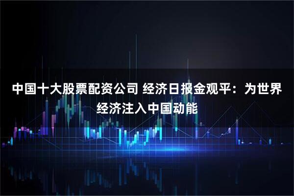 中国十大股票配资公司 经济日报金观平：为世界经济注入中国动能