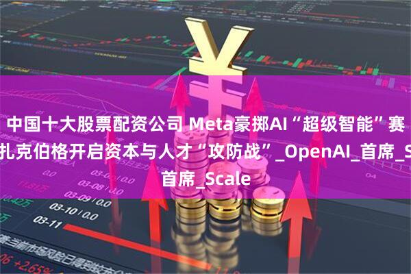中国十大股票配资公司 Meta豪掷AI“超级智能”赛道，扎克伯格开启资本与人才“攻防战”_OpenAI_首席_Scale