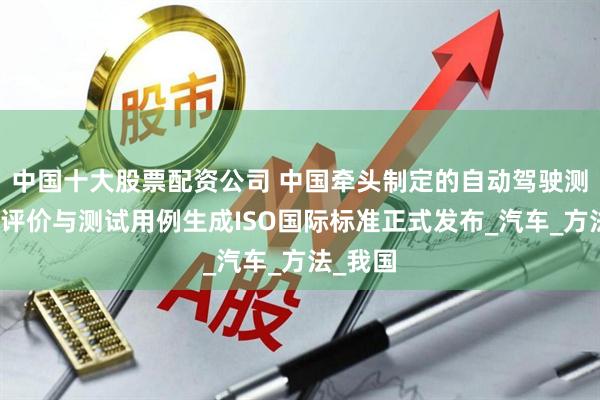 中国十大股票配资公司 中国牵头制定的自动驾驶测试场景评价与测试用例生成ISO国际标准正式发布_汽车_方法_我国