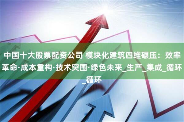 中国十大股票配资公司 模块化建筑四维碾压：效率革命·成本重构·技术突围·绿色未来_生产_集成_循环
