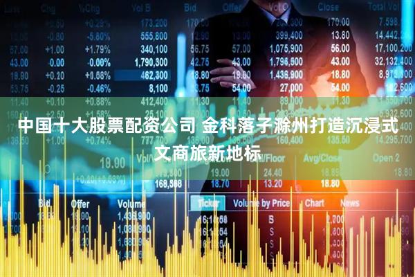 中国十大股票配资公司 金科落子滁州打造沉浸式文商旅新地标