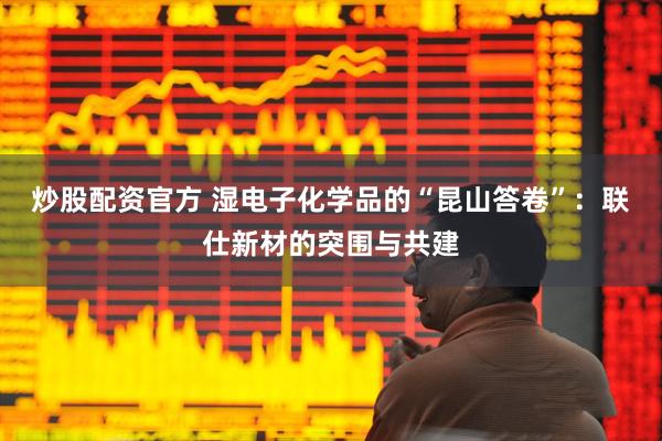 炒股配资官方 湿电子化学品的“昆山答卷”：联仕新材的突围与共建