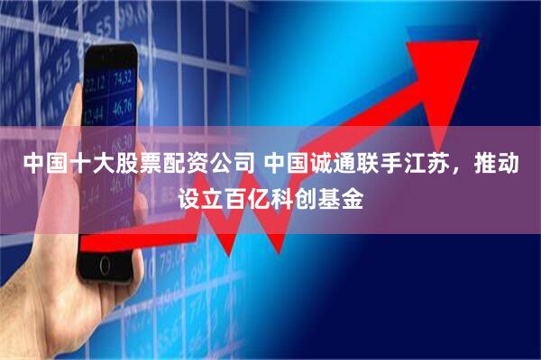 中国十大股票配资公司 中国诚通联手江苏，推动设立百亿科创基金