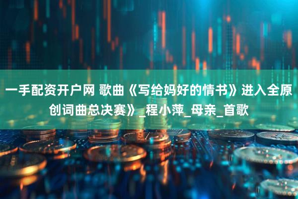 一手配资开户网 歌曲《写给妈好的情书》进入全原创词曲总决赛》_程小萍_母亲_首歌