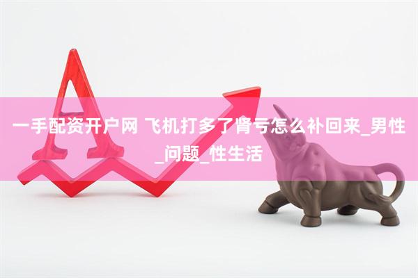 一手配资开户网 飞机打多了肾亏怎么补回来_男性_问题_性生活