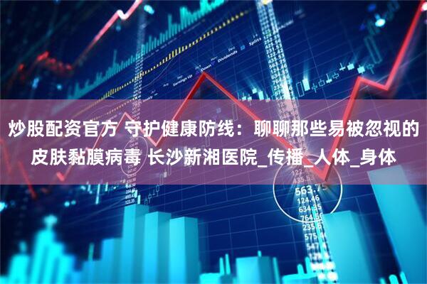 炒股配资官方 守护健康防线：聊聊那些易被忽视的皮肤黏膜病毒 长沙新湘医院_传播_人体_身体