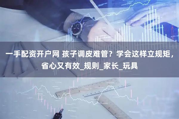 一手配资开户网 孩子调皮难管？学会这样立规矩，省心又有效_规则_家长_玩具