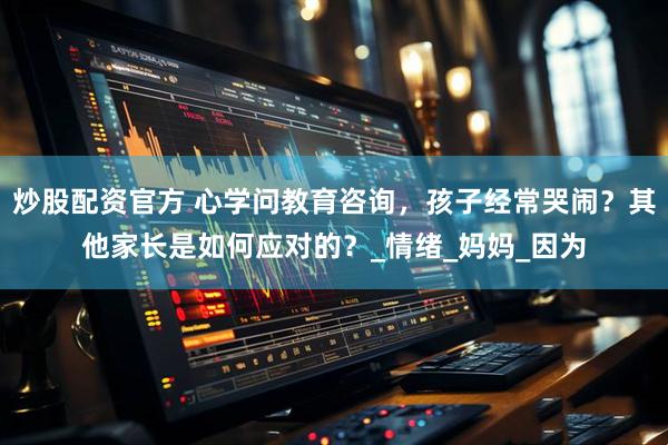炒股配资官方 心学问教育咨询，孩子经常哭闹？其他家长是如何应对的？_情绪_妈妈_因为
