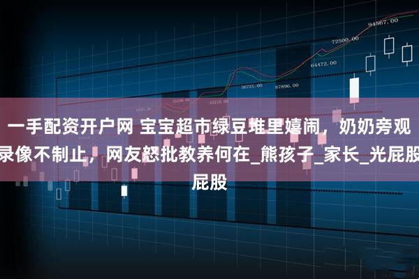 一手配资开户网 宝宝超市绿豆堆里嬉闹，奶奶旁观录像不制止，网友怒批教养何在_熊孩子_家长_光屁股