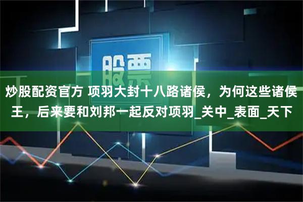 炒股配资官方 项羽大封十八路诸侯，为何这些诸侯王，后来要和刘邦一起反对项羽_关中_表面_天下