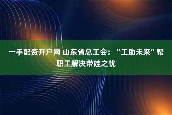 一手配资开户网 山东省总工会：“工助未来”帮职工解决带娃之忧