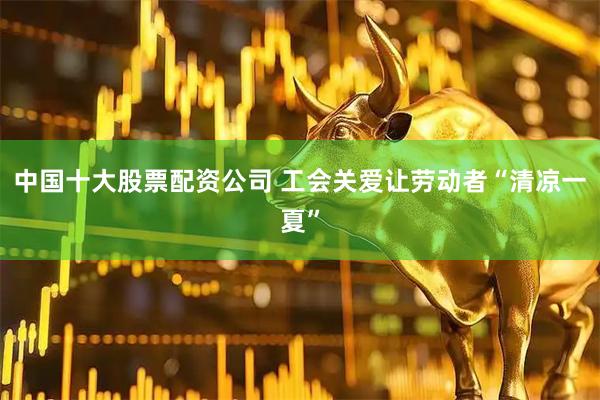 中国十大股票配资公司 工会关爱让劳动者“清凉一夏”