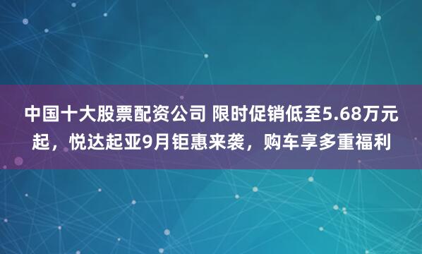 中国十大股票配资公司 限时促销低至5.68万元起，悦达起亚9月钜惠来袭，购车享多重福利
