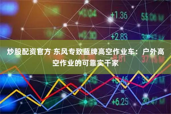 炒股配资官方 东风专致蓝牌高空作业车：户外高空作业的可靠实干家