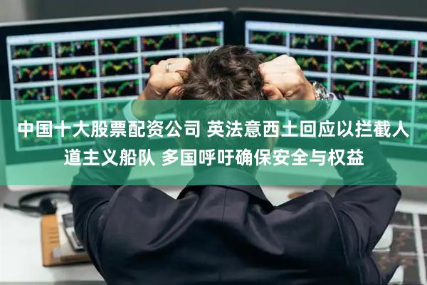 中国十大股票配资公司 英法意西土回应以拦截人道主义船队 多国呼吁确保安全与权益