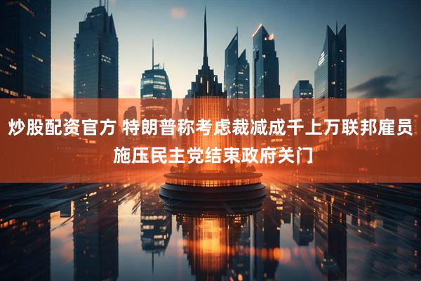 炒股配资官方 特朗普称考虑裁减成千上万联邦雇员 施压民主党结束政府关门