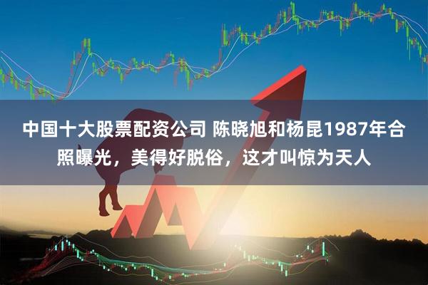 中国十大股票配资公司 陈晓旭和杨昆1987年合照曝光，美得好脱俗，这才叫惊为天人