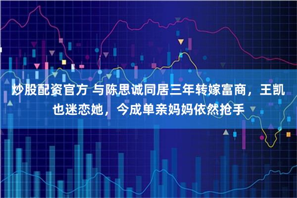 炒股配资官方 与陈思诚同居三年转嫁富商，王凯也迷恋她，今成单亲妈妈依然抢手