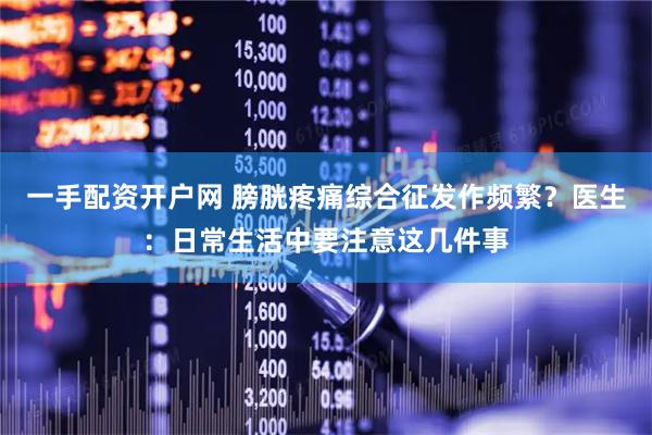 一手配资开户网 膀胱疼痛综合征发作频繁？医生：日常生活中要注意这几件事