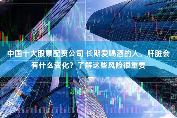 中国十大股票配资公司 长期爱喝酒的人，肝脏会有什么变化？了解这些风险很重要