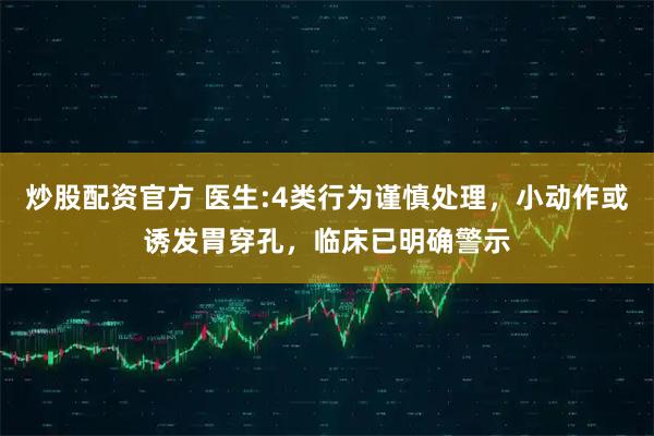 炒股配资官方 医生:4类行为谨慎处理，小动作或诱发胃穿孔，临床已明确警示