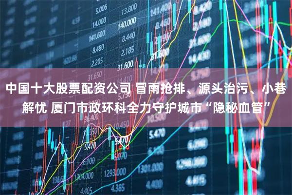 中国十大股票配资公司 冒雨抢排、源头治污、小巷解忧 厦门市政环科全力守护城市“隐秘血管”