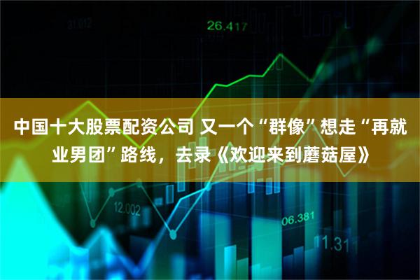 中国十大股票配资公司 又一个“群像”想走“再就业男团”路线，去录《欢迎来到蘑菇屋》