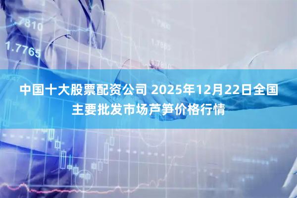 中国十大股票配资公司 2025年12月22日全国主要批发市场芦笋价格行情