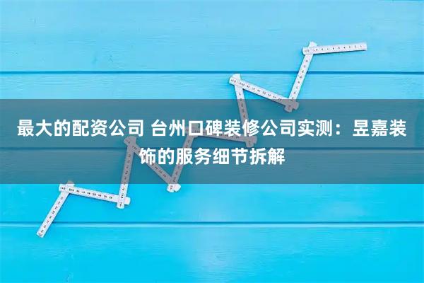 最大的配资公司 台州口碑装修公司实测：昱嘉装饰的服务细节拆解