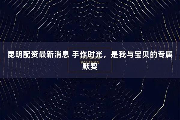 昆明配资最新消息 手作时光，是我与宝贝的专属默契