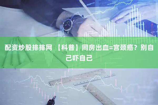 配资炒股排排网 【科普】同房出血=宫颈癌？别自己吓自己
