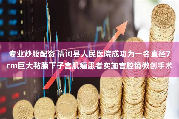 专业炒股配资 清河县人民医院成功为一名直径7cm巨大黏膜下子宫肌瘤患者实施宫腔镜微创手术