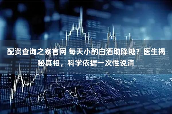 配资查询之家官网 每天小酌白酒助降糖？医生揭秘真相，科学依据一次性说清